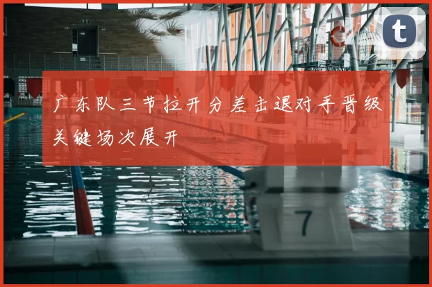 广东队三节拉开分差击退对手晋级关键场次展开