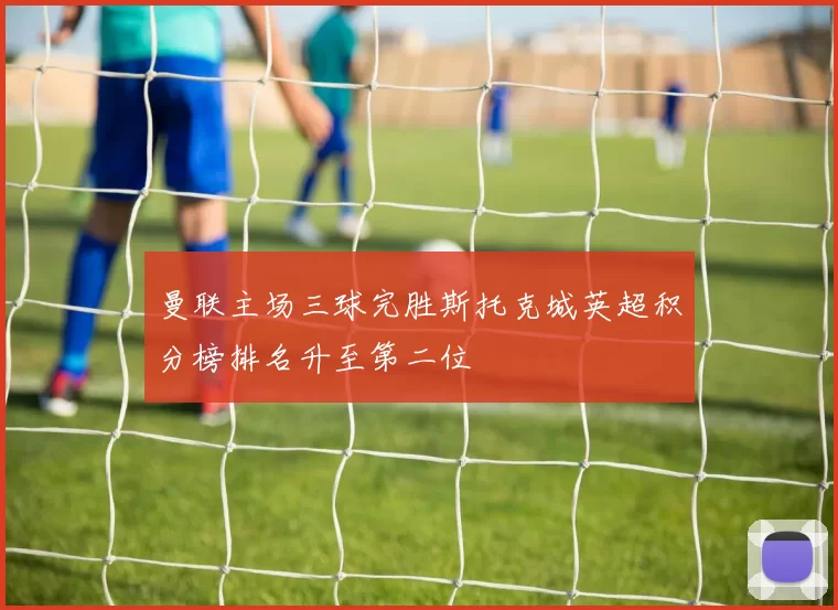 曼联主场三球完胜斯托克城英超积分榜排名升至第二位