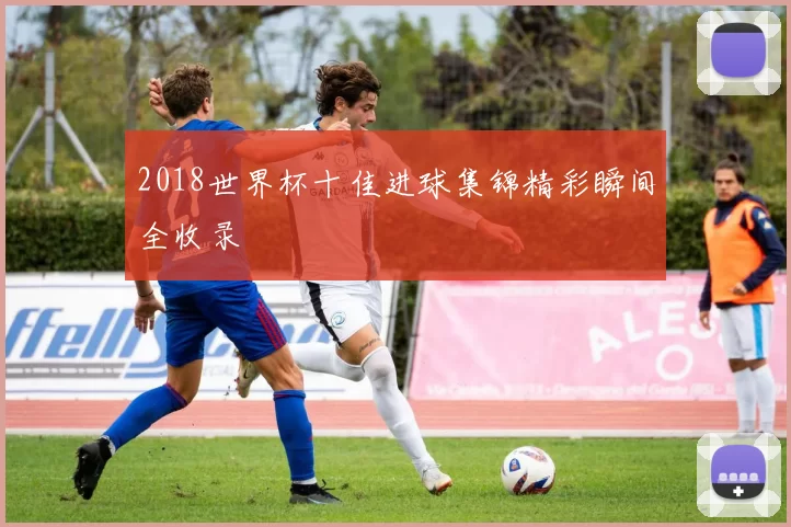 2018世界杯十佳进球集锦精彩瞬间全收录