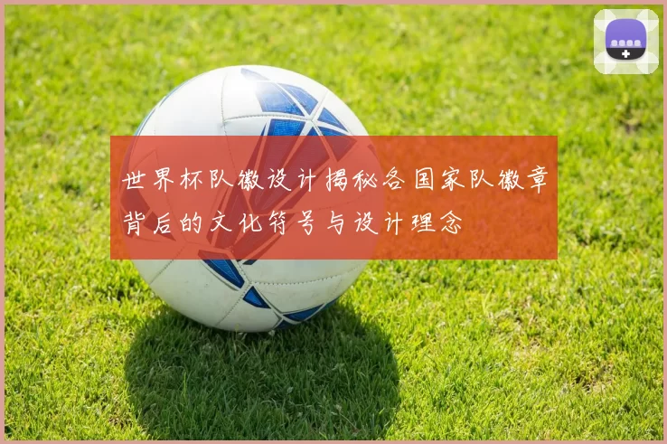 世界杯队徽设计揭秘各国家队徽章背后的文化符号与设计理念