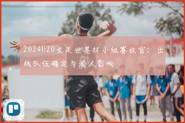 2024U20女足世界杯小组赛收官：出线队伍确定与淘汰影响