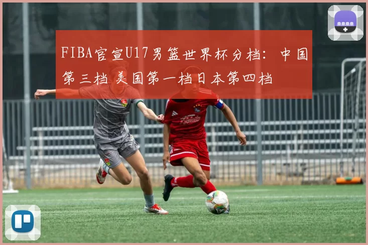 FIBA官宣U17男篮世界杯分档：中国第三档 美国第一档日本第四档