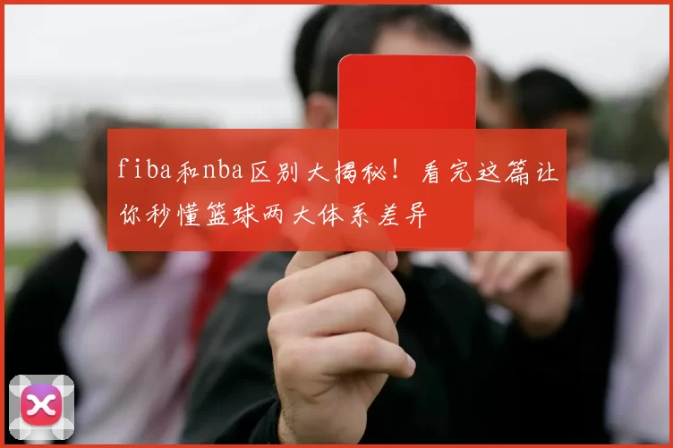 fiba和nba区别大揭秘!看完这篇让你秒懂篮球两大体系差异