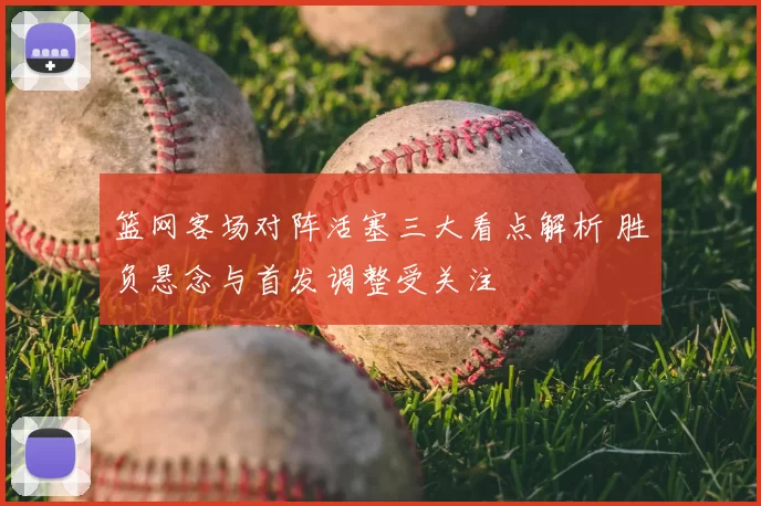 篮网客场对阵活塞三大看点解析 胜负悬念与首发调整受关注