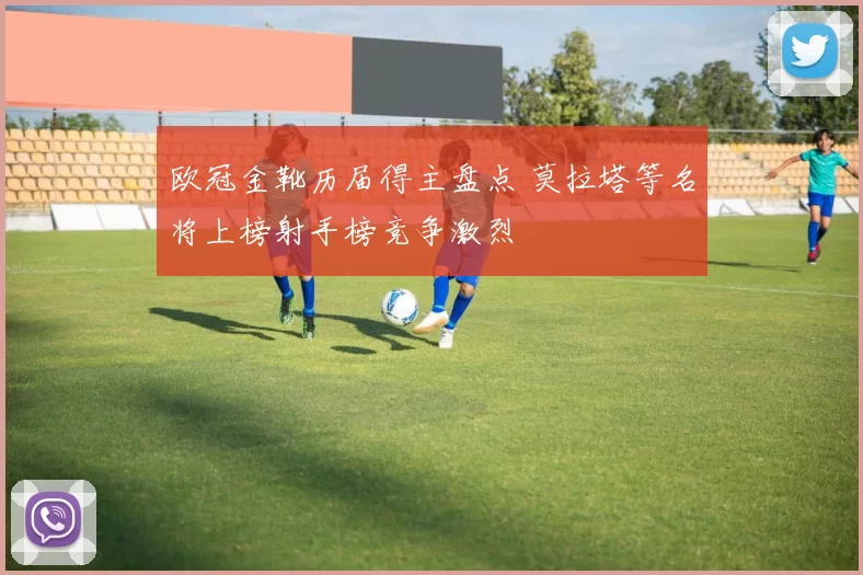 欧冠金靴历届得主盘点 莫拉塔等名将上榜射手榜竞争激烈