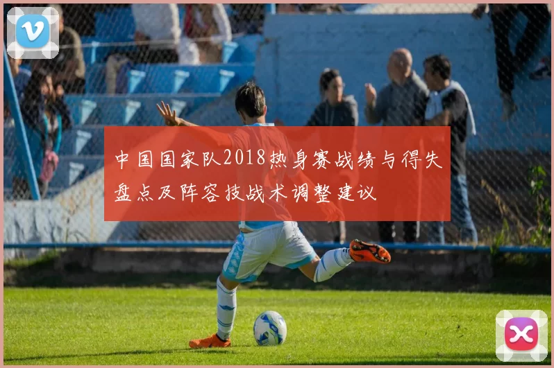中国国家队2018热身赛战绩与得失盘点及阵容技战术调整建议