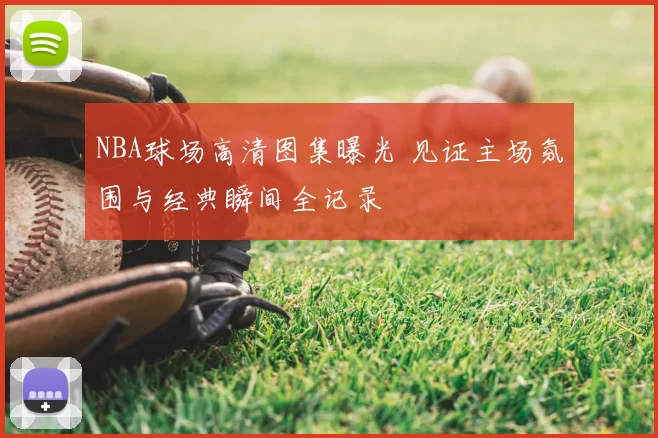 NBA球场高清图集曝光 见证主场氛围与经典瞬间全记录