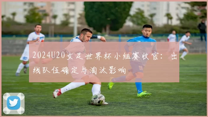 2024U20女足世界杯小组赛收官：出线队伍确定与淘汰影响