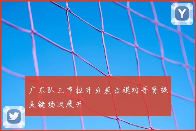 广东队三节拉开分差击退对手晋级关键场次展开