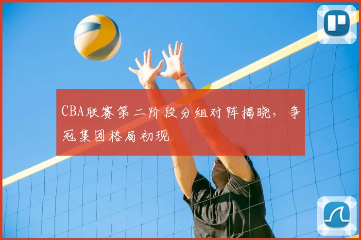 CBA联赛第二阶段分组对阵揭晓，争冠集团格局初现