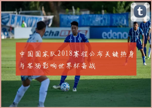 中国国家队2018赛程公布关键热身与客场影响世界杯备战