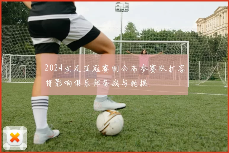 2024女足亚冠赛制公布参赛队扩容将影响俱乐部备战与轮换