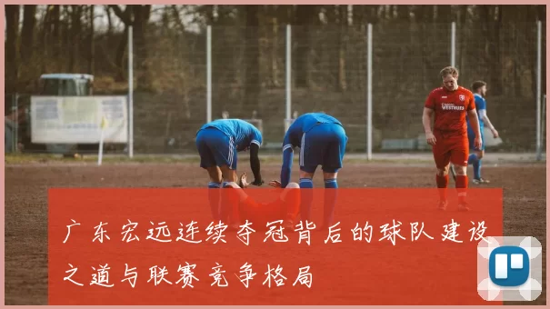 广东宏远连续夺冠背后的球队建设之道与联赛竞争格局