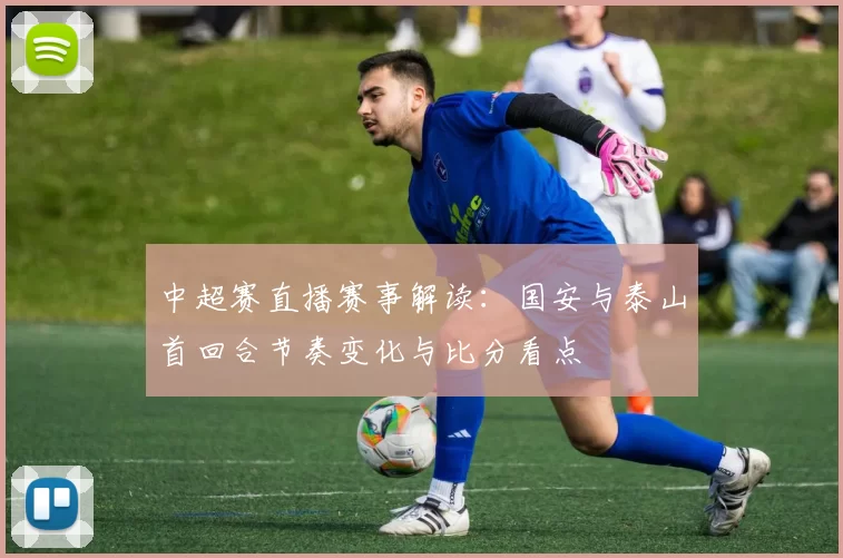 中超赛直播赛事解读：国安与泰山首回合节奏变化与比分看点