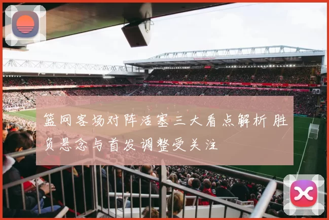 篮网客场对阵活塞三大看点解析 胜负悬念与首发调整受关注