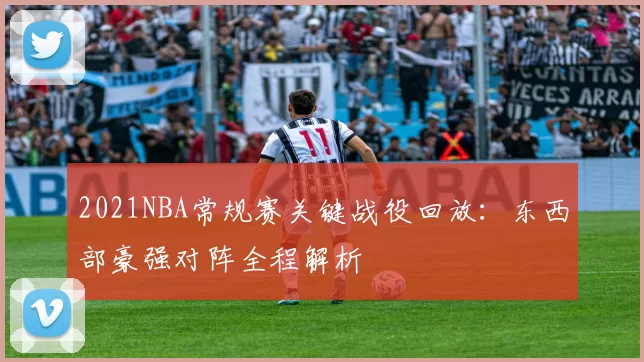 2021NBA常规赛关键战役回放：东西部豪强对阵全程解析