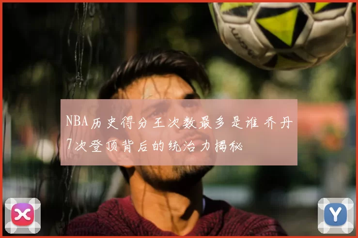 NBA历史得分王次数最多是谁 乔丹7次登顶背后的统治力揭秘