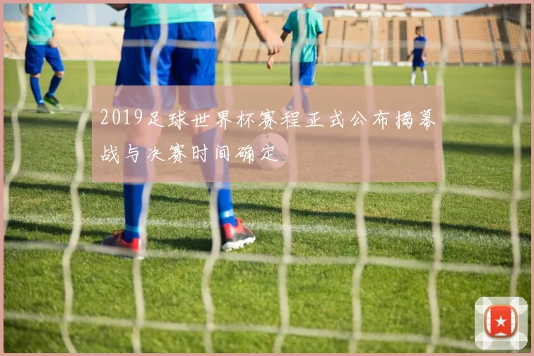2019足球世界杯赛程正式公布揭幕战与决赛时间确定