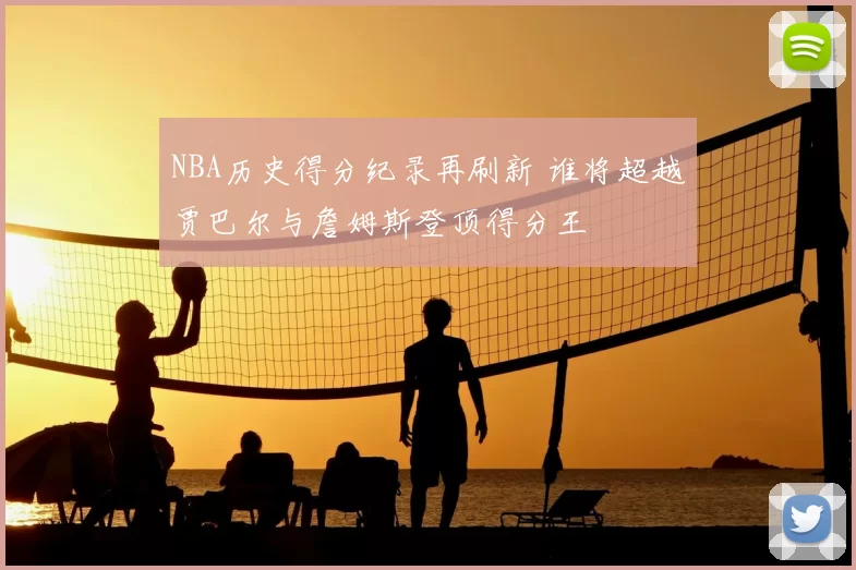 NBA历史得分纪录再刷新 谁将超越贾巴尔与詹姆斯登顶得分王