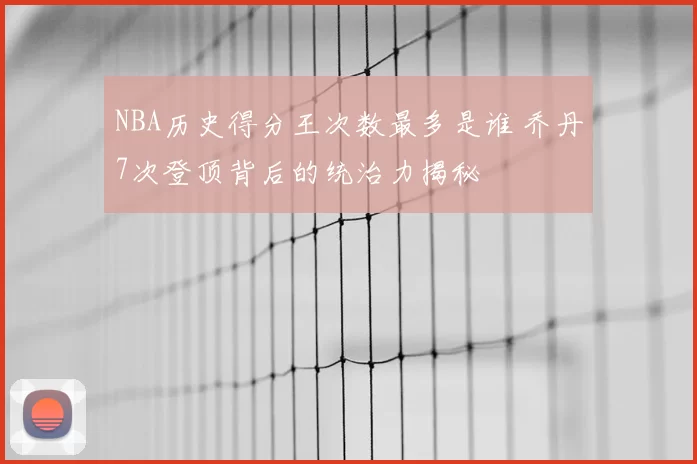 NBA历史得分王次数最多是谁 乔丹7次登顶背后的统治力揭秘