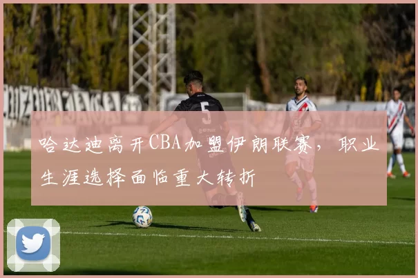 哈达迪离开CBA加盟伊朗联赛，职业生涯选择面临重大转折