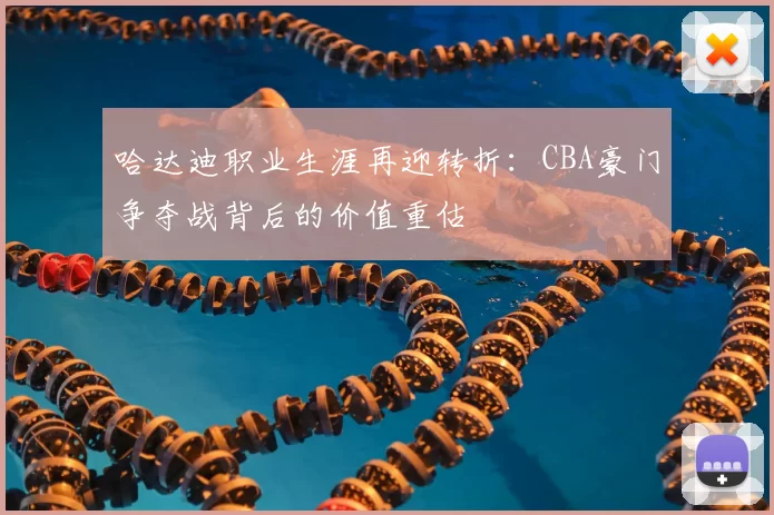 哈达迪职业生涯再迎转折：CBA豪门争夺战背后的价值重估