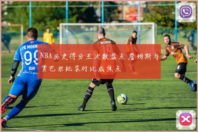 NBA历史得分王次数盘点 詹姆斯与贾巴尔纪录对比成焦点