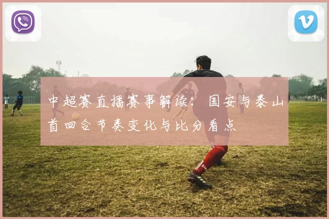 中超赛直播赛事解读：国安与泰山首回合节奏变化与比分看点