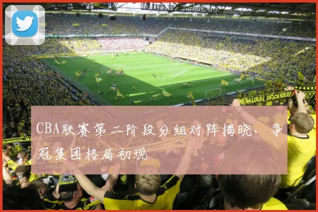 CBA联赛第二阶段分组对阵揭晓，争冠集团格局初现