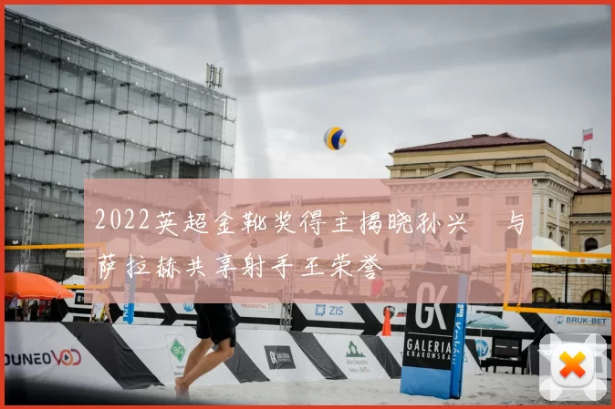 2022英超金靴奖得主揭晓孙兴慜与萨拉赫共享射手王荣誉