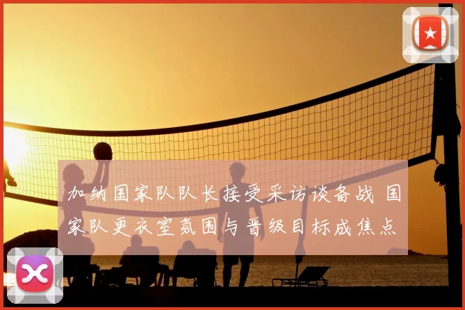 加纳国家队队长接受采访谈备战 国家队更衣室氛围与晋级目标成焦点