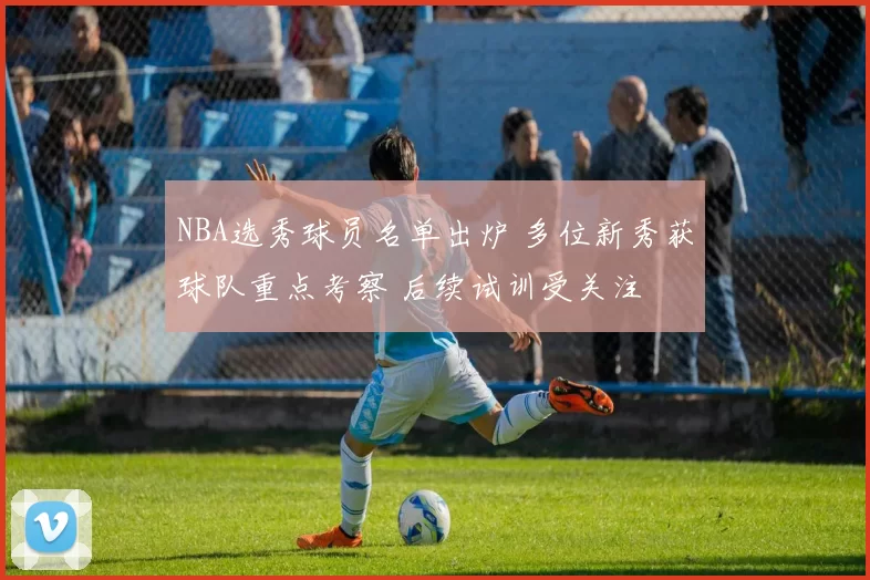 NBA选秀球员名单出炉 多位新秀获球队重点考察 后续试训受关注