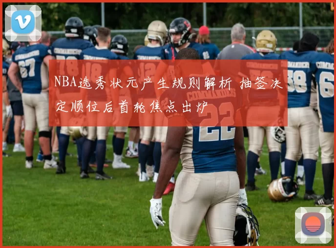 NBA选秀状元产生规则解析 抽签决定顺位后首轮焦点出炉