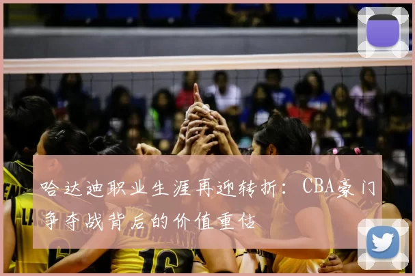 哈达迪职业生涯再迎转折：CBA豪门争夺战背后的价值重估