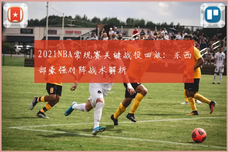 2021NBA常规赛关键战役回放：东西部豪强对阵战术解析