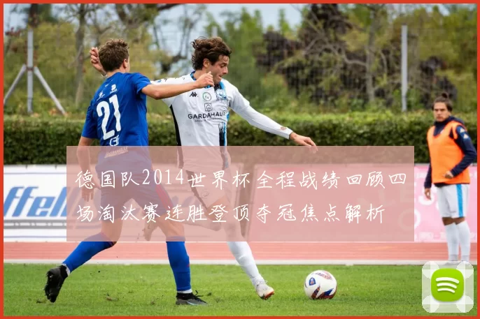 德国队2014世界杯全程战绩回顾四场淘汰赛连胜登顶夺冠焦点解析