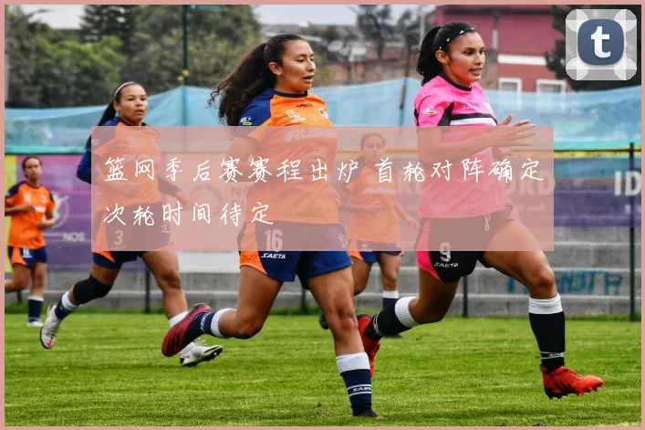 篮网季后赛赛程出炉 首轮对阵确定次轮时间待定