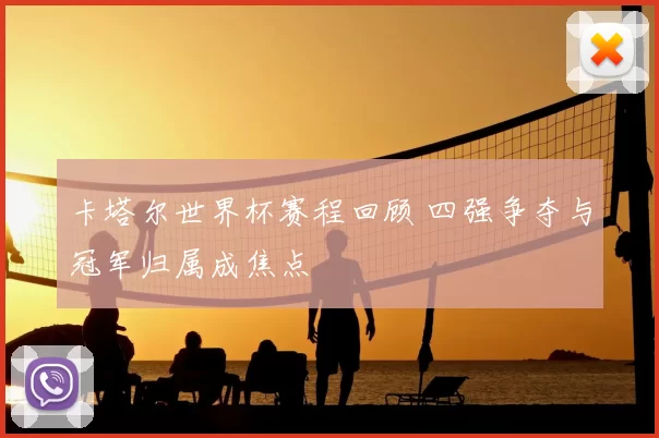 卡塔尔世界杯赛程回顾 四强争夺与冠军归属成焦点