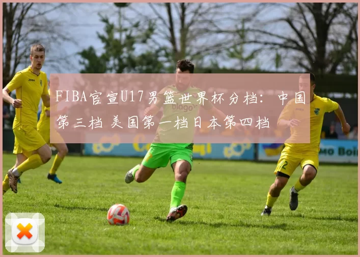 FIBA官宣U17男篮世界杯分档：中国第三档 美国第一档日本第四档