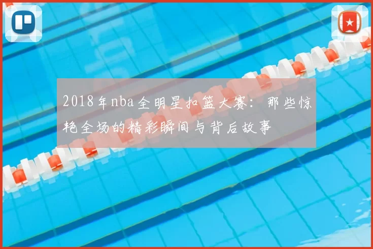 2018年nba全明星扣篮大赛:那些惊艳全场的精彩瞬间与背后故事