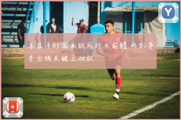 本菲卡对国米欧冠对决前瞻 两队争夺出线关键主动权
