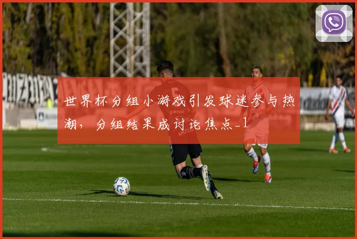 世界杯分组小游戏引发球迷参与热潮,分组结果成讨论焦点_1