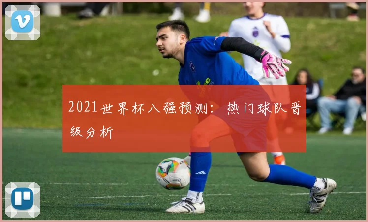 2021世界杯八强预测：热门球队晋级分析