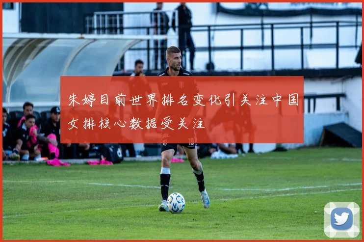 朱婷目前世界排名变化引关注中国女排核心数据受关注