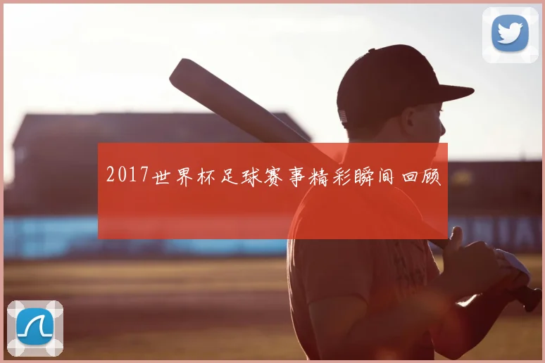 2017世界杯足球赛事精彩瞬间回顾