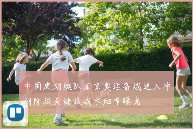 中国皮划艇队东京奥运备战进入冲刺阶段关键技战术细节曝光